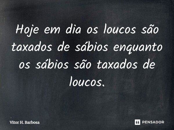 Hoje em dia os loucos são taxados de sábios enquanto os sábios são taxados de loucos.⁠... Frase de Vitor H. Barbosa.