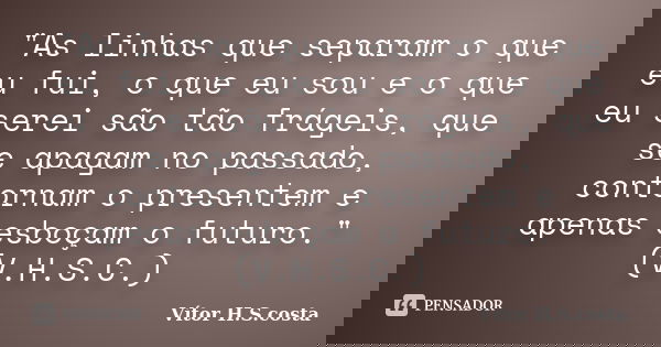 "As linhas que separam o que eu fui, o que eu sou e o que eu serei são tão frágeis, que se apagam no passado, contornam o presentem e apenas esboçam o futu... Frase de Vítor H.S.costa.