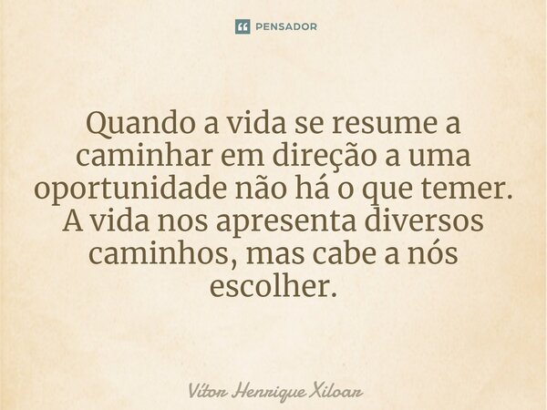 ⁠Quando a vida se resume a caminhar em direção a uma oportunidade não há o que temer. A vida nos apresenta diversos caminhos, mas cabe a nós escolher.... Frase de Vitor Henrique Xiloar.