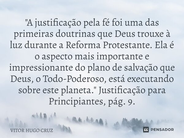 "A justificação pela fé foi uma das primeiras doutrinas queDeus trouxe à luz durante a Reforma Protestante. Ela é o aspecto mais importante e impressionan... Frase de Vítor Hugo Cruz.