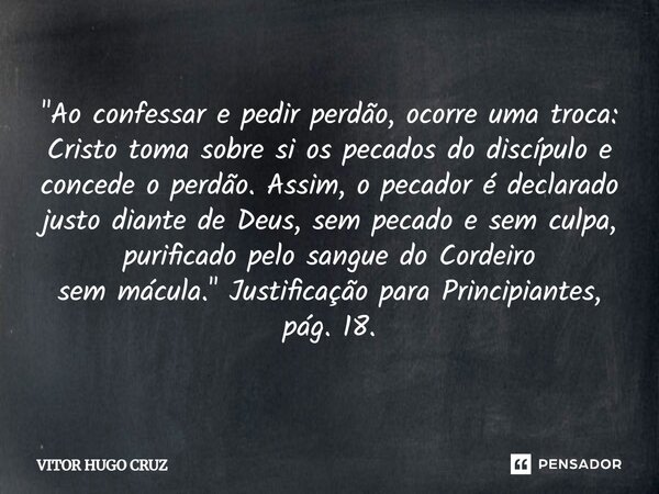 "Ao confessar e pedir perdão, ocorre uma troca: Cristotoma sobre si os pecados do discípulo e concede o perdão.Assim, o pecador é declarado justo diante d... Frase de Vítor Hugo Cruz.