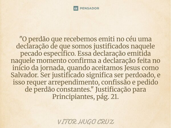 "O perdão que recebemos emiti no céu uma declaração deque somos justificados naquele pecado específico. Essadeclaração emitida naquele momento confirma a ... Frase de Vítor Hugo Cruz.