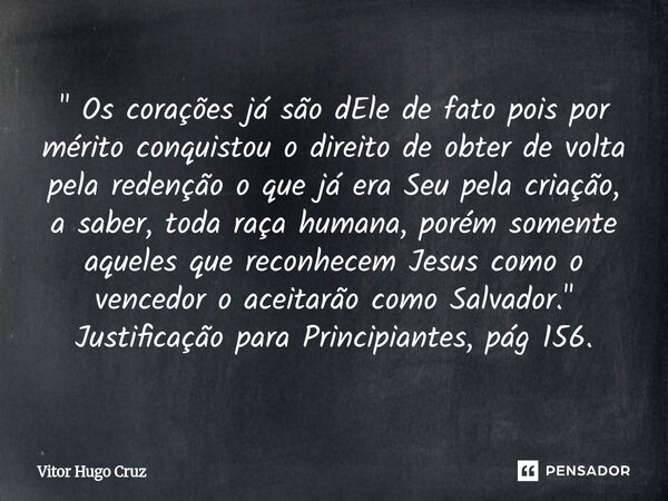 " Os corações já são dEle de fato pois por mérito conquistou o direito de obter de volta pela redenção o que já era Seu pela criação, a saber, toda raça h... Frase de Vítor Hugo Cruz.