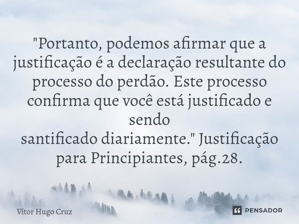 "Portanto, podemos afirmar que a justificação é a declaração resultante do processo do perdão. Este processo confirma que você está justificado e sendo sa... Frase de Vítor Hugo Cruz.