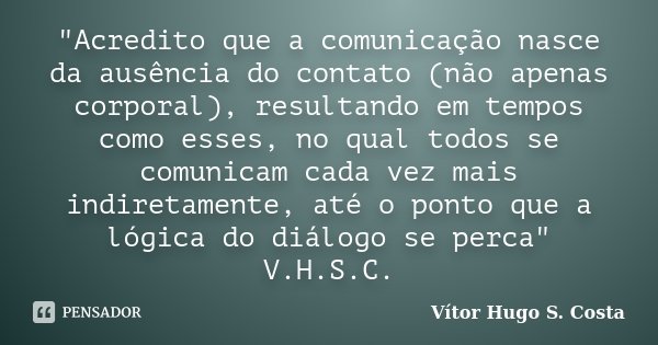 "Acredito que a comunicação nasce da ausência do contato (não apenas corporal), resultando em tempos como esses, no qual todos se comunicam cada vez mais i... Frase de Vítor Hugo S. Costa.