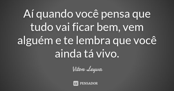 Aí quando você pensa que tudo vai ficar bem, vem alguém e te lembra que você ainda tá vivo.... Frase de Vitor Leyva.