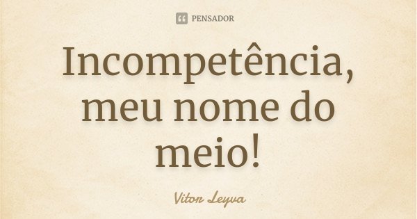 Incompetência, meu nome do meio!... Frase de Vitor Leyva.
