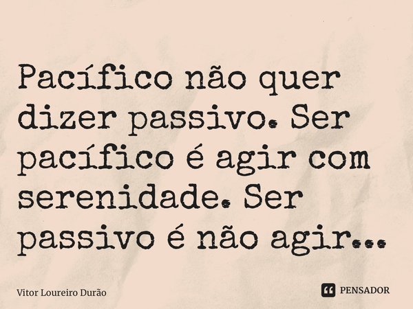 ⁠Pacífico não quer dizer passivo. Ser pacífico é agir com serenidade. Ser passivo é não agir...... Frase de Vitor Loureiro Durão.