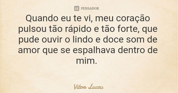 Quando eu te vi, meu coração pulsou tão rápido e tão forte, que pude ouvir o lindo e doce som de amor que se espalhava dentro de mim.... Frase de Vitor Lucas.