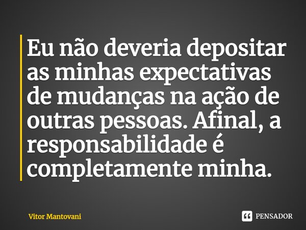 ⁠Eu não deveria depositar as minhas expectativas de mudanças na ação de outras pessoas. Afinal, a responsabilidade é completamente minha.... Frase de Vitor Mantovani.