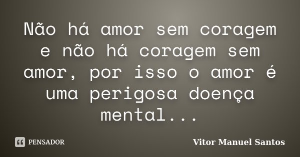 Não há amor sem coragem e não há coragem sem amor, por isso o amor é uma perigosa doença mental...... Frase de Vitor Manuel Santos.