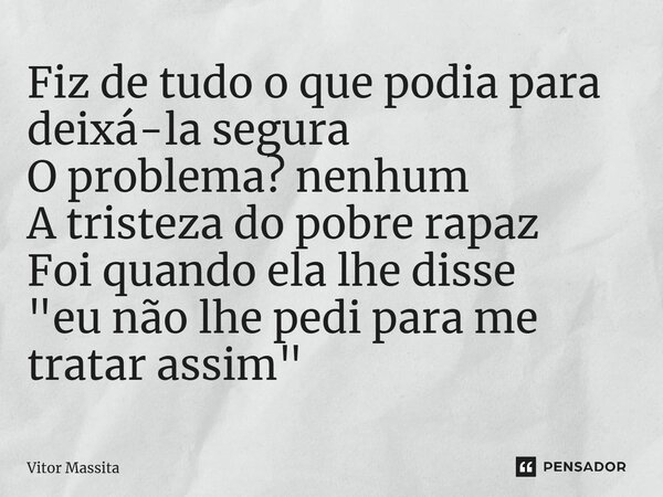 ⁠Fiz de tudo o que podia para deixá-la segura O problema? Nenhum A tristeza do pobre rapaz Foi quando ela lhe disse "eu não lhe pedi para me tratar assim&q... Frase de Vitor Massita.