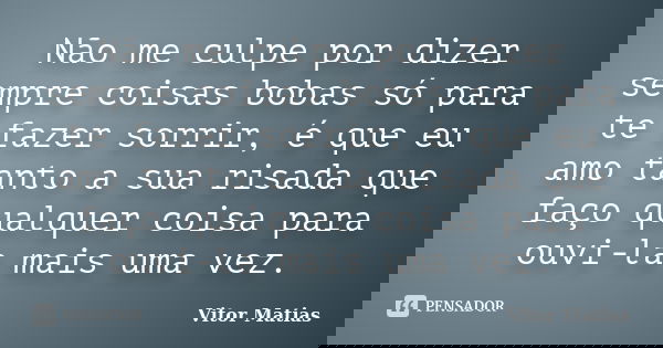 Não me culpe por dizer sempre coisas bobas só para te fazer sorrir, é que eu amo tanto a sua risada que faço qualquer coisa para ouvi-la mais uma vez.... Frase de Vitor Matias.