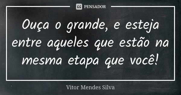 Ouça o grande, e esteja entre aqueles que estão na mesma etapa que você!... Frase de Vitor Mendes Silva.