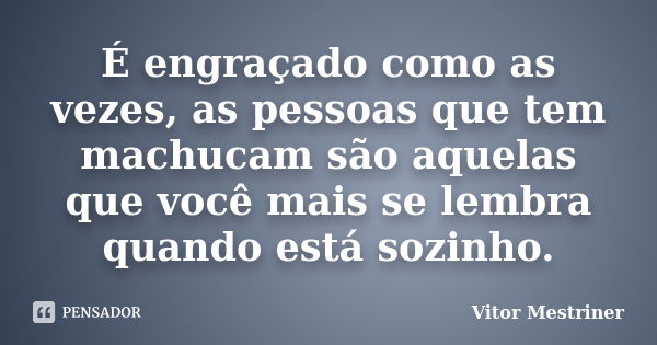 É engraçado como as vezes, as pessoas que tem machucam são aquelas que você mais se lembra quando está sozinho.... Frase de Vitor Mestriner.