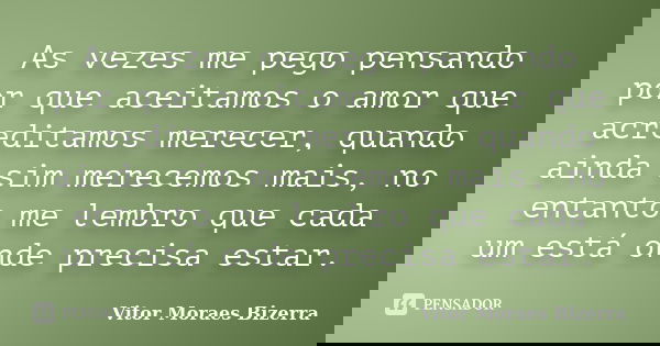 As vezes me pego pensando por que aceitamos o amor que acreditamos merecer, quando ainda sim merecemos mais, no entanto me lembro que cada um está onde precisa ... Frase de Vitor Moraes Bizerra.