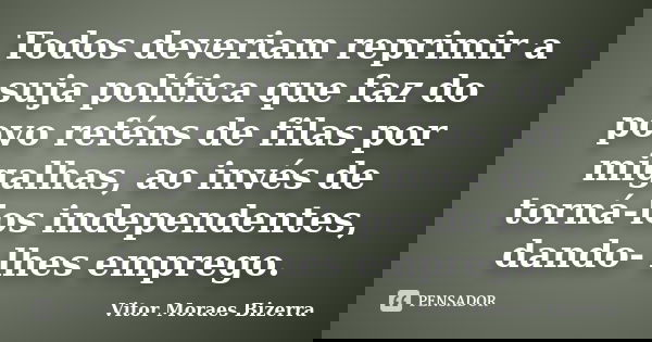 Todos deveriam reprimir a suja política que faz do povo reféns de filas por migalhas, ao invés de torná-los independentes, dando- lhes emprego.... Frase de Vitor Moraes Bizerra.