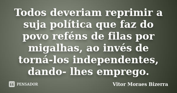 Todos deveriam reprimir a suja política que faz do povo reféns de filas por migalhas, ao invés de torná-los independentes, dando- lhes emprego.... Frase de Vitor Moraes Bizerra.