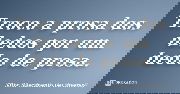 Troco a prosa dos dedos por um dedo de prosa.... Frase de Vitor Nascimento (eu inverso).