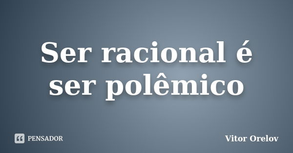 Ser racional é ser polêmico... Frase de Vitor Orelov.