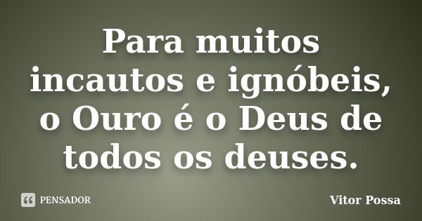 Para muitos incautos e ignóbeis, o Ouro é o Deus de todos os deuses.... Frase de Vitor Possa.