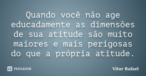 Quando você não age educadamente as dimensões de sua atitude são muito maiores e mais perigosas do que a própria atitude.... Frase de Vitor Rafael.