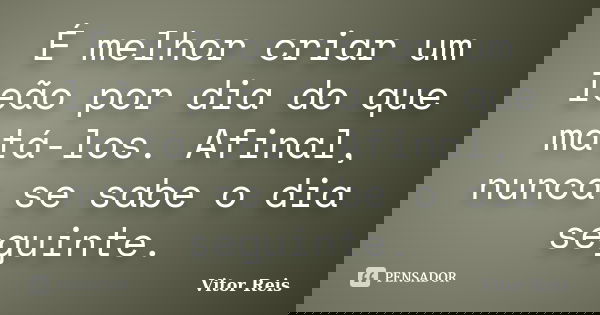 É melhor criar um leão por dia do que matá-los. Afinal, nunca se sabe o dia seguinte.... Frase de Vitor Reis.