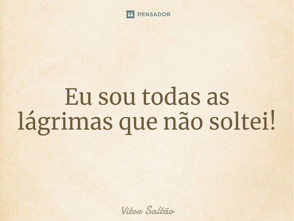 Eu sou todas as lágrimas que não soltei!... Frase de Vitor Saltão.