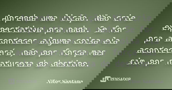 Aprenda uma lição. Não crie expectativa pra nada. Se for pra acontecer alguma coisa ela acontecerá, não por força mas sim por natureza do destino.... Frase de Vitor Santana.