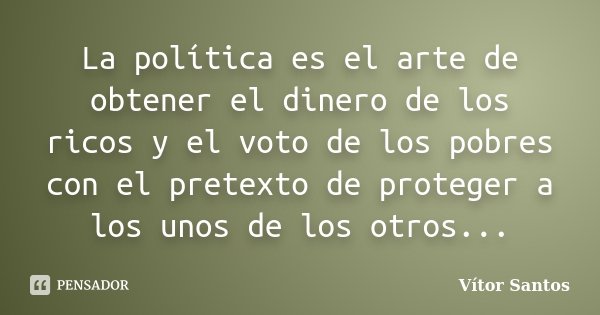 La política es el arte de obtener el dinero de los ricos y el voto de los pobres con el pretexto de proteger a los unos de los otros...... Frase de Vitor Santos.