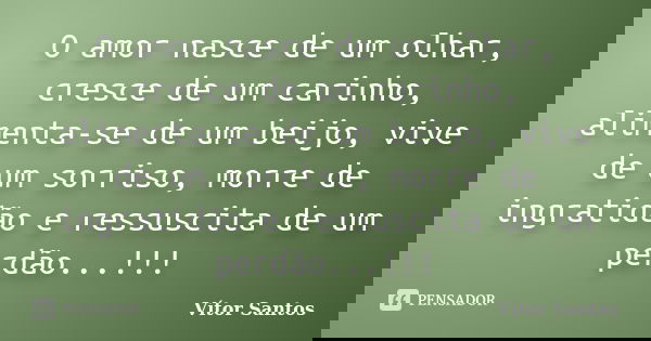 O amor nasce de um olhar, cresce de um carinho, alimenta-se de um beijo, vive de um sorriso, morre de ingratidão e ressuscita de um perdão...!!!... Frase de Vitor Santos.