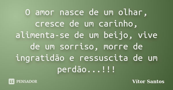 O amor nasce de um olhar, cresce de um carinho, alimenta-se de um beijo, vive de um sorriso, morre de ingratidão e ressuscita de um perdão...!!!... Frase de Vitor Santos.