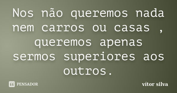 Nos não queremos nada nem carros ou casas , queremos apenas sermos superiores aos outros.... Frase de vítor silva.