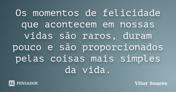 Os momentos de felicidade que acontecem em nossas vidas são raros, duram pouco e são proporcionados pelas coisas mais simples da vida.... Frase de Vitor Soares.