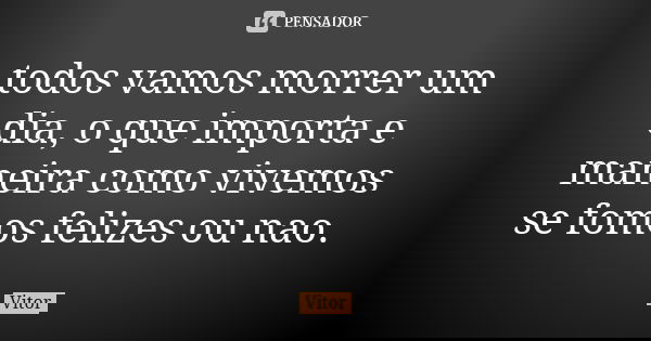 todos vamos morrer um dia, o que importa e maneira como vivemos se fomos felizes ou nao.... Frase de vitor.