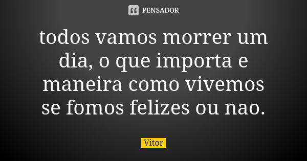 todos vamos morrer um dia, o que importa e maneira como vivemos se fomos felizes ou nao.... Frase de vitor.