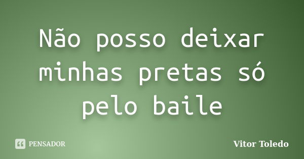 Não posso deixar minhas pretas só pelo baile... Frase de Vitor Toledo.