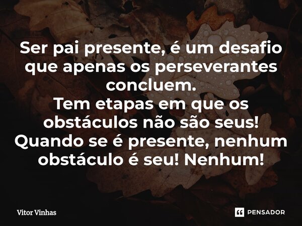 ⁠Ser pai presente, é um desafio que apenas os perseverantes concluem. Tem etapas em que os obstáculos não são seus! Quando se é presente, nenhum obstáculo é seu... Frase de Vitor Vinhas.