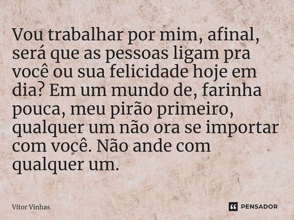 ⁠Vou trabalhar por mim, afinal, será que as pessoas ligam pra você ou sua felicidade hoje em dia? Em um mundo de, farinha pouca, meu pirão primeiro, qualquer um... Frase de Vitor Vinhas.