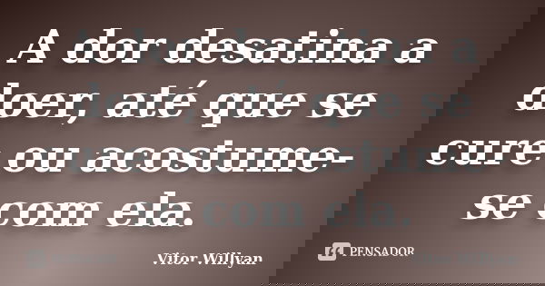 A dor desatina a doer, até que se cure ou acostume-se com ela.... Frase de Vitor Willyan.