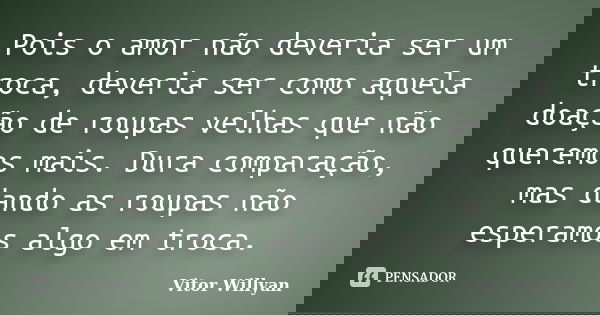 Pois o amor não deveria ser um troca, deveria ser como aquela doação de roupas velhas que não queremos mais. Dura comparação, mas dando as roupas não esperamos ... Frase de Vitor Willyan.