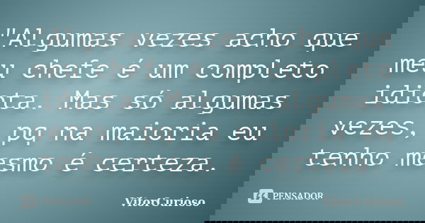 "Algumas vezes acho que meu chefe é um completo idiota. Mas só algumas vezes, pq na maioria eu tenho mesmo é certeza.... Frase de VitorCurioso.