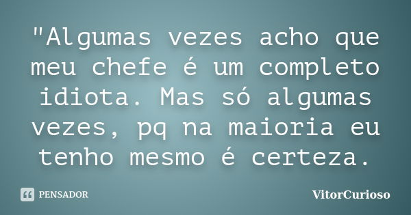 "Algumas vezes acho que meu chefe é um completo idiota. Mas só algumas vezes, pq na maioria eu tenho mesmo é certeza.... Frase de VitorCurioso.