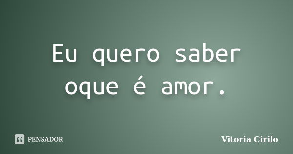 Eu quero saber oque é amor.... Frase de Vitoria Cirilo.