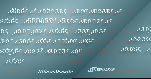 Nada é eterno, nem mesmo a vida. ERRADO! Pois morre o corpo, por que vida, tem pra escolher cada dia criam uma nova, esteja você morto ou vivo... Frase de Vitória Demate.