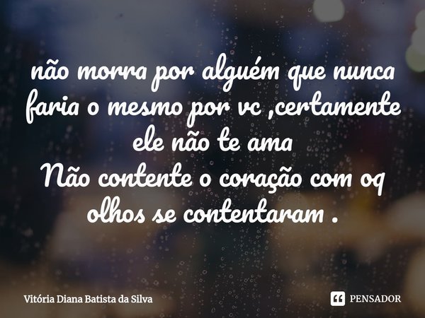 ⁠não morra por alguém que nunca faria o mesmo por vc ,certamente ele não te ama
Não contente o coração com oq olhos se contentaram .... Frase de Vitoria Diana Batista da Silva.