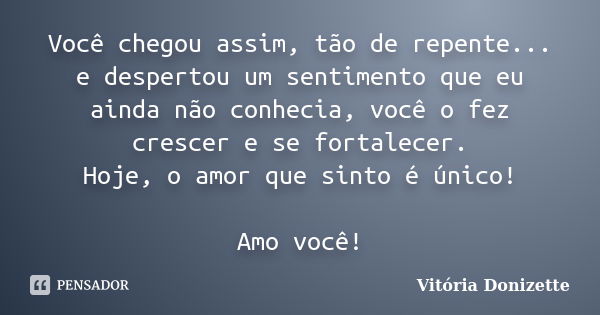 Você chegou assim, tão de repente... e despertou um sentimento que eu ainda não conhecia, você o fez crescer e se fortalecer. Hoje, o amor que sinto é único! Am... Frase de Vitória Donizette.