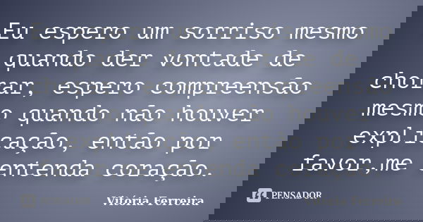 Eu espero um sorriso mesmo quando der vontade de chorar, espero compreensão mesmo quando não houver explicação, então por favor,me entenda coração.... Frase de Vitória Ferreira.