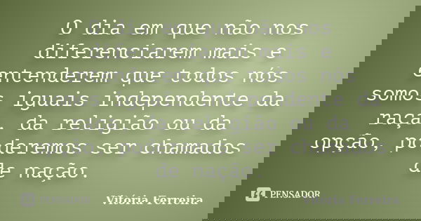 O dia em que não nos diferenciarem mais e entenderem que todos nós somos iguais independente da raça, da religião ou da opção, poderemos ser chamados de nação.... Frase de Vitória Ferreira.