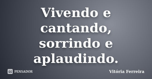 Vivendo e cantando, sorrindo e aplaudindo.... Frase de Vitória Ferreira.